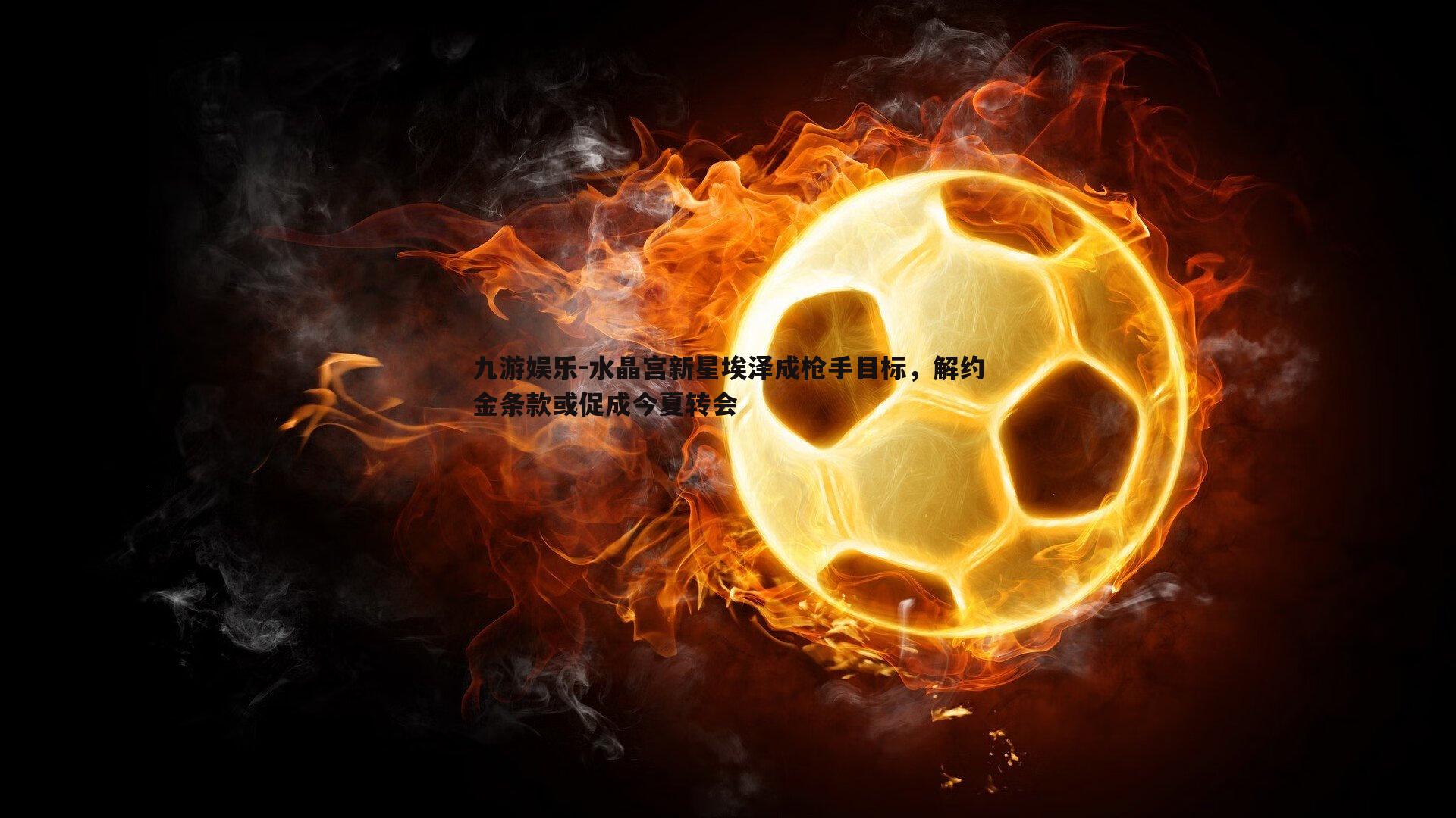 水晶宫新星埃泽成枪手目标，解约金条款或促成今夏转会